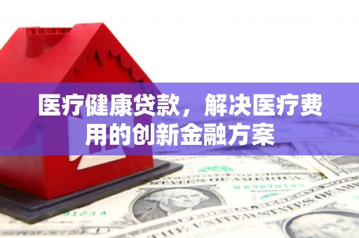 化德医疗健康贷款，解决医疗费用的创新金融方案