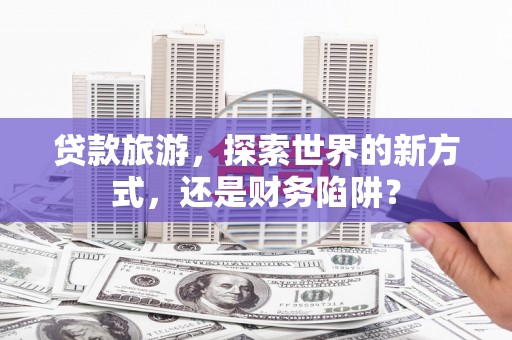 化德贷款旅游，探索世界的新方式，还是财务陷阱？