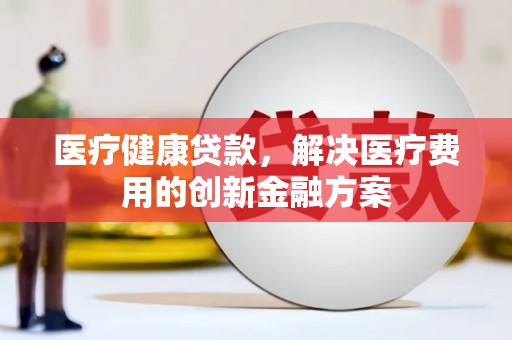 化德医疗健康贷款，解决医疗费用的创新金融方案